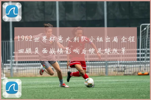 1962世界杯意大利队小组出局全程回顾负面战绩影响后续足球改革