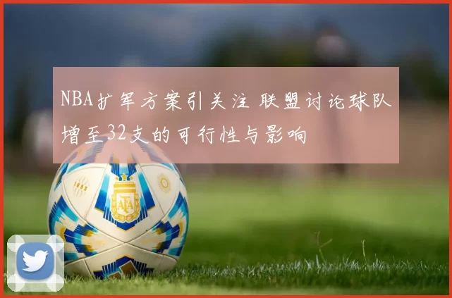 NBA扩军方案引关注 联盟讨论球队增至32支的可行性与影响