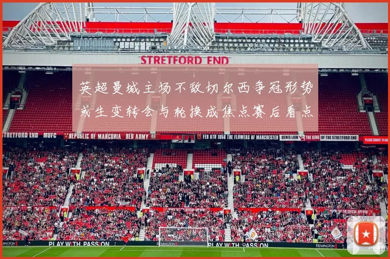 英超曼城主场不敌切尔西争冠形势或生变转会与轮换成焦点赛后看点