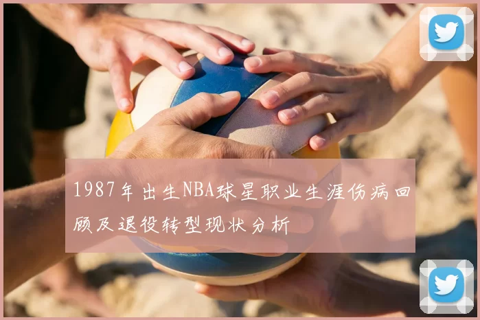 1987年出生NBA球星职业生涯伤病回顾及退役转型现状分析