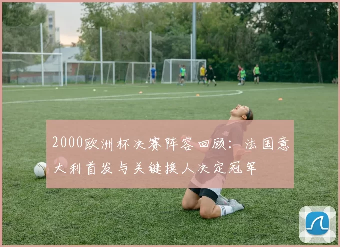 2000欧洲杯决赛阵容回顾:法国意大利首发与关键换人决定冠军