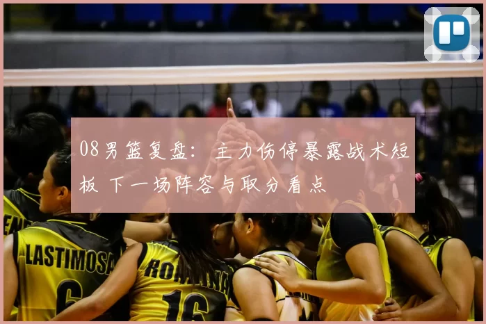08男篮复盘:主力伤停暴露战术短板 下一场阵容与取分看点
