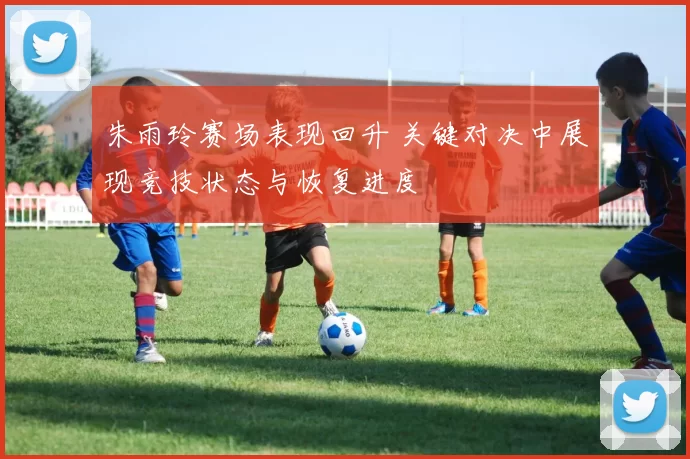 朱雨玲赛场表现回升 关键对决中展现竞技状态与恢复进度