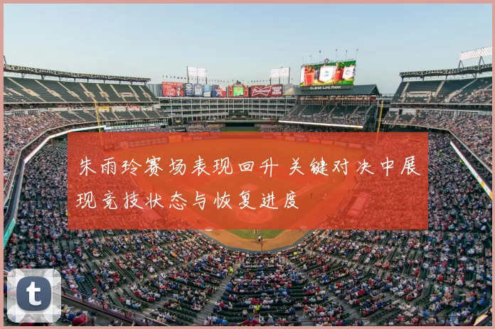 朱雨玲赛场表现回升 关键对决中展现竞技状态与恢复进度