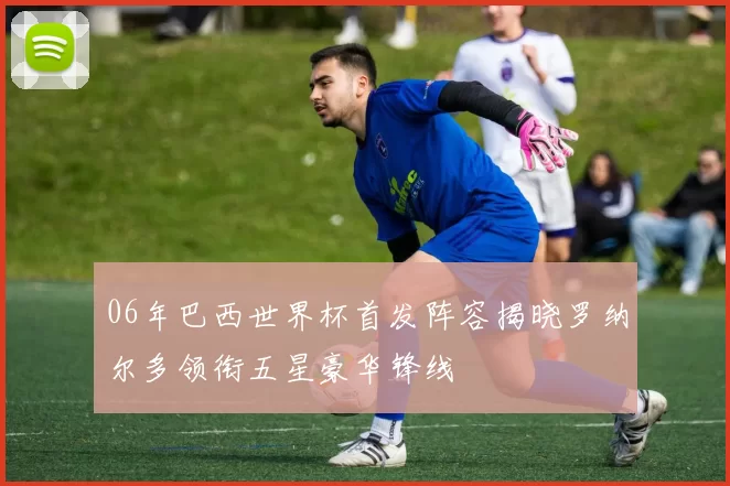 06年巴西世界杯首发阵容揭晓罗纳尔多领衔五星豪华锋线