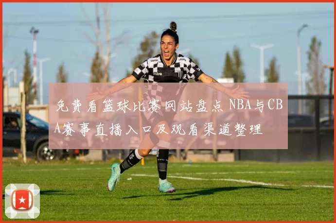 免费看篮球比赛网站盘点 NBA与CBA赛事直播入口及观看渠道整理