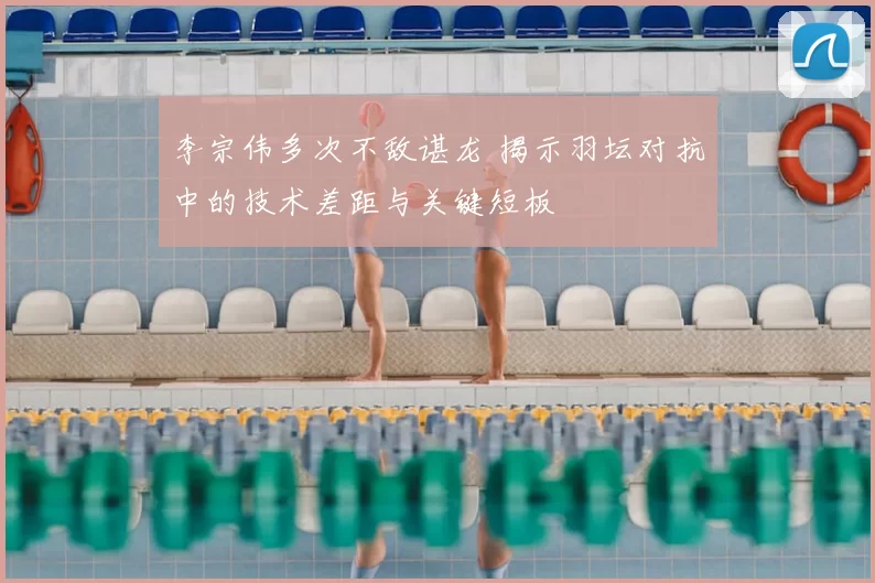 李宗伟多次不敌谌龙 揭示羽坛对抗中的技术差距与关键短板