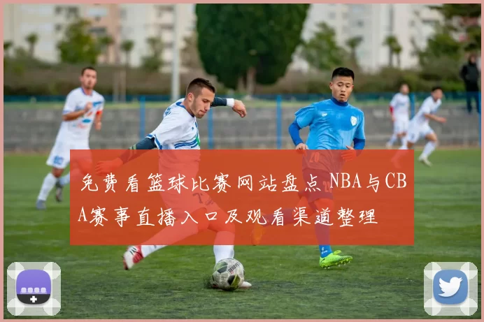 免费看篮球比赛网站盘点 NBA与CBA赛事直播入口及观看渠道整理