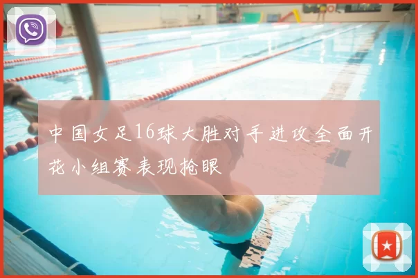 中国女足16球大胜对手进攻全面开花小组赛表现抢眼