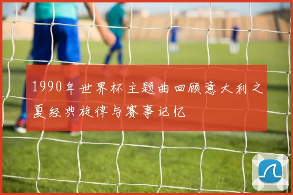 1990年世界杯主题曲回顾意大利之夏经典旋律与赛事记忆