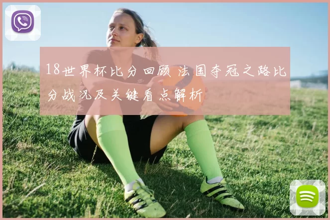 18世界杯比分回顾 法国夺冠之路比分战况及关键看点解析