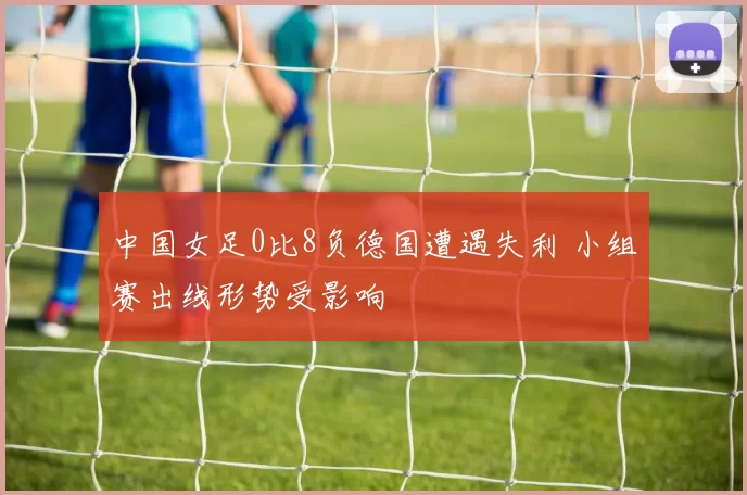 中国女足0比8负德国遭遇失利 小组赛出线形势受影响
