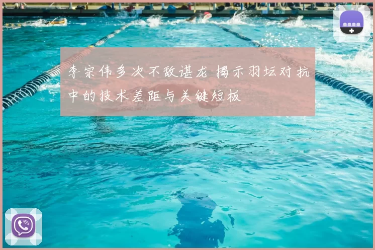 李宗伟多次不敌谌龙 揭示羽坛对抗中的技术差距与关键短板