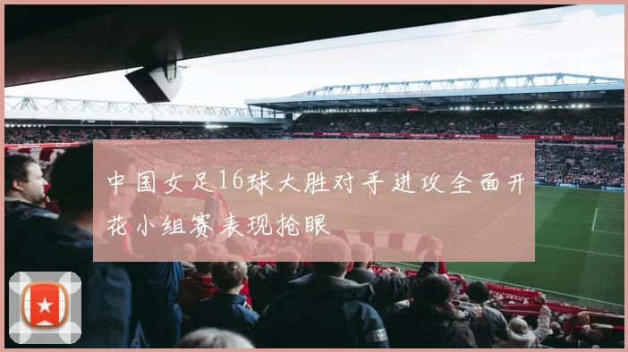 中国女足16球大胜对手进攻全面开花小组赛表现抢眼