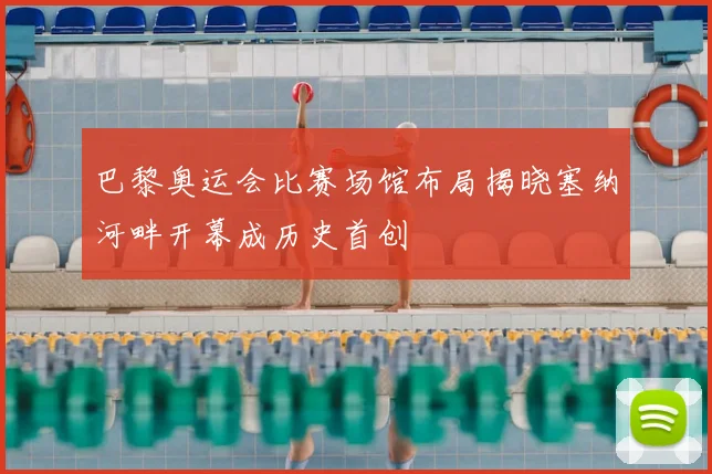 巴黎奥运会比赛场馆布局揭晓塞纳河畔开幕成历史首创