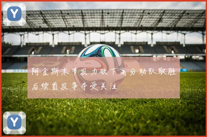 阿金斯末节发力砍下高分助队取胜后续首发争夺受关注