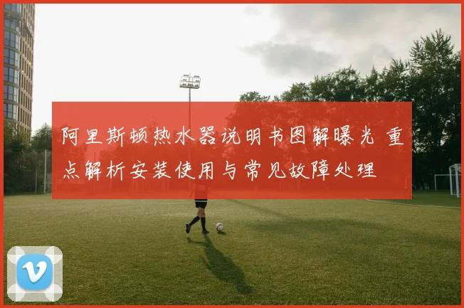 阿里斯顿热水器说明书图解曝光 重点解析安装使用与常见故障处理