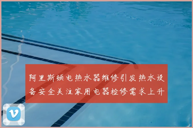 阿里斯顿电热水器维修引发热水设备安全关注家用电器检修需求上升