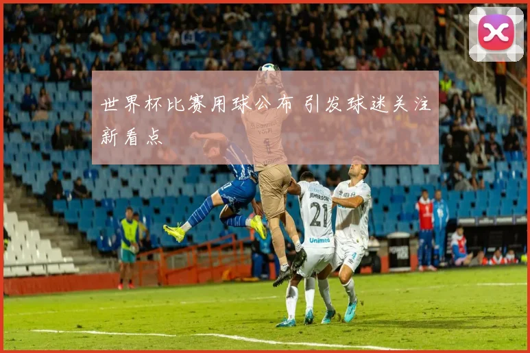 世界杯比赛用球公布 引发球迷关注新看点