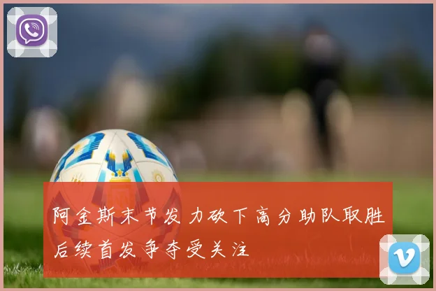 阿金斯末节发力砍下高分助队取胜后续首发争夺受关注